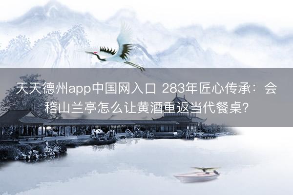 天天德州app中国网入口 283年匠心传承：会稽山兰亭怎么让黄酒重返当代餐桌？