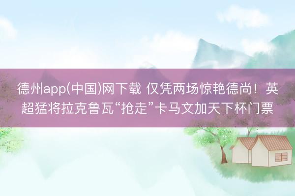 德州app(中国)网下载 仅凭两场惊艳德尚！英超猛将拉克鲁瓦“抢走”卡马文加天下杯门票