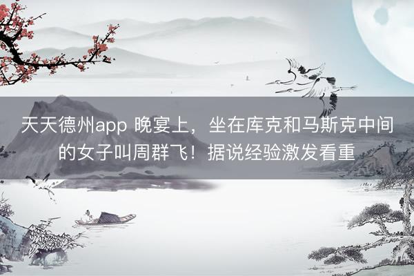 天天德州app 晚宴上，坐在库克和马斯克中间的女子叫周群飞！据说经验激发看重