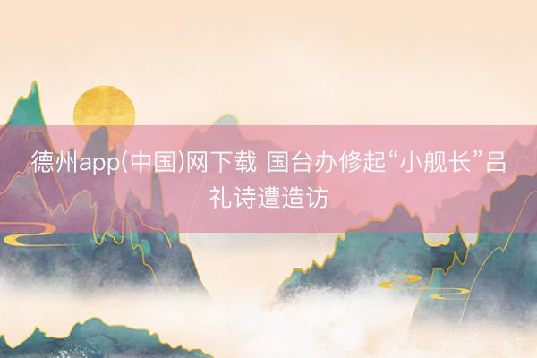 德州app(中国)网下载 国台办修起“小舰长”吕礼诗遭造访