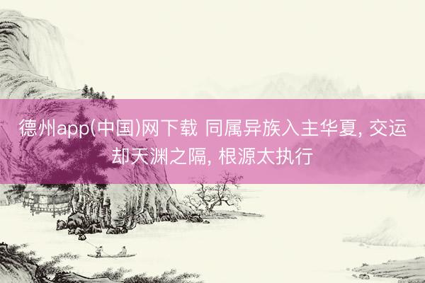 德州app(中国)网下载 同属异族入主华夏， 交运却天渊之隔， 根源太执行