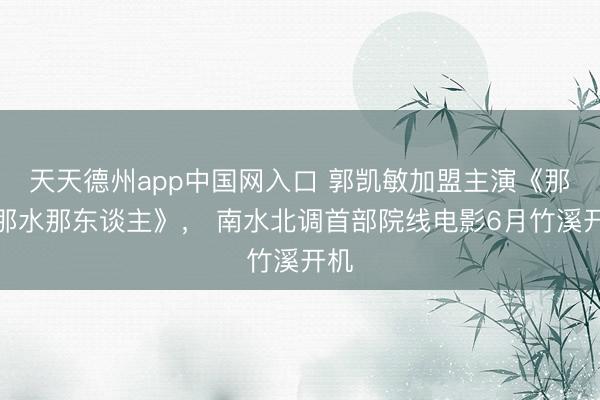天天德州app中国网入口 郭凯敏加盟主演《那山那水那东谈主》， 南水北调首部院线电影6月竹溪开机