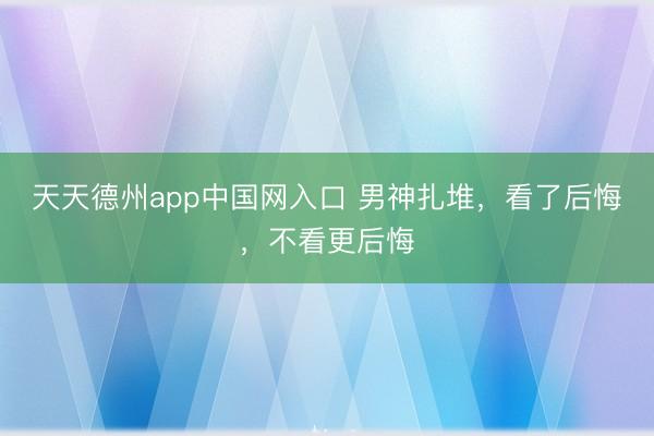 天天德州app中国网入口 男神扎堆，看了后悔，不看更后悔