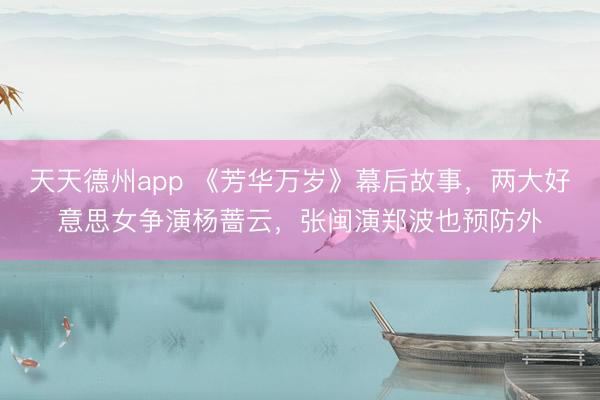 天天德州app 《芳华万岁》幕后故事，两大好意思女争演杨蔷云，张闽演郑波也预防外