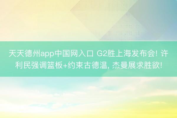 天天德州app中国网入口 G2胜上海发布会! 许利民强调篮板+约束古德温， 杰曼展求胜欲!