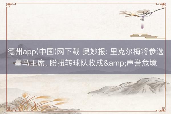 德州app(中国)网下载 奥妙报: 里克尔梅将参选皇马主席， 盼扭转球队收成&声誉危境