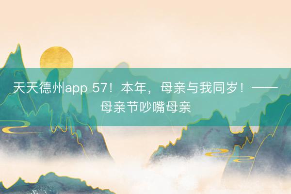 天天德州app 57！本年，母亲与我同岁！——母亲节吵嘴母亲