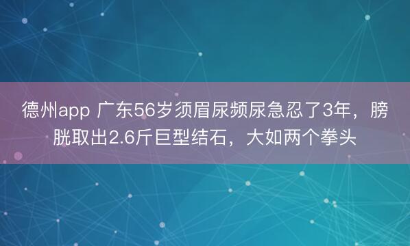 德州app 广东56岁须眉尿频尿急忍了3年，膀胱取出2.6斤巨型结石，大如两个拳头