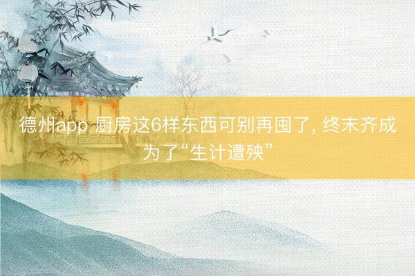 德州app 厨房这6样东西可别再囤了， 终末齐成为了“生计遭殃”