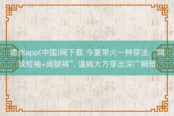 德州app(中国)网下载 今夏带火一种穿法: “竭诚短袖+阔腿裤”, 温婉大方穿出深广娴雅