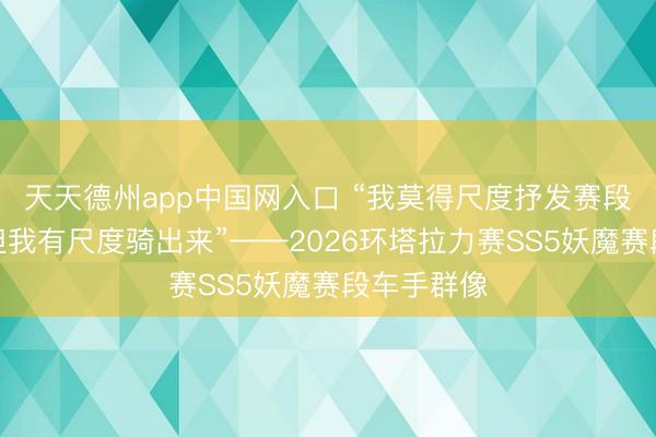 天天德州app中国网入口 “我莫得尺度抒发赛段有多难，但我有尺度骑出来”——2026环塔拉力赛SS5妖魔赛段车手群像