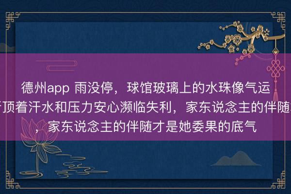 德州app 雨没停,球馆玻璃上的水珠像气运敲打节拍,埃文斯顶着汗水和压力安心濒临失利,家东说念主的伴随才是她委果的底气