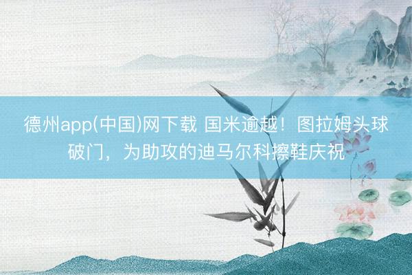 德州app(中国)网下载 国米逾越！图拉姆头球破门，为助攻的迪马尔科擦鞋庆祝