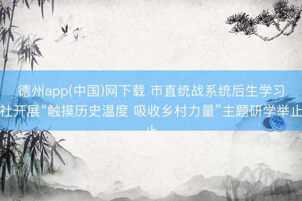 德州app(中国)网下载 市直统战系统后生学习社开展“触摸历史温度 吸收乡村力量”主题研学举止