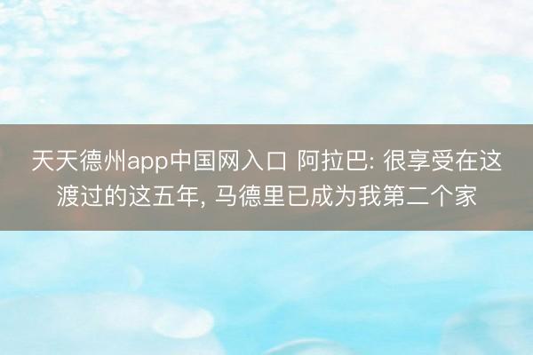 天天德州app中国网入口 阿拉巴: 很享受在这渡过的这五年， 马德里已成为我第二个家