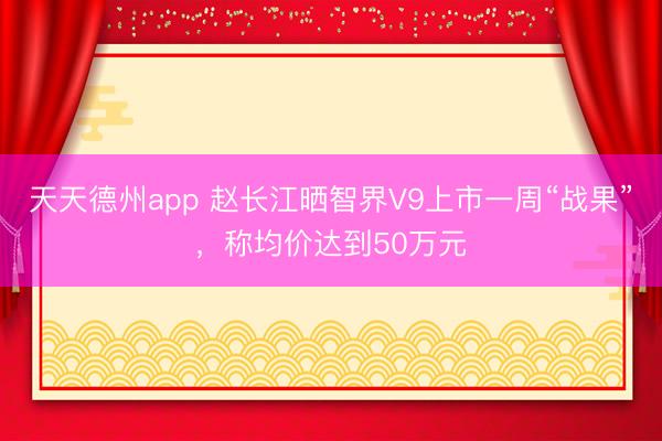天天德州app 赵长江晒智界V9上市一周“战果”，称均价达到50万元