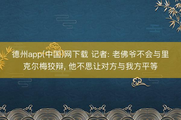 德州app(中国)网下载 记者: 老佛爷不会与里克尔梅狡辩， 他不思让对方与我方平等