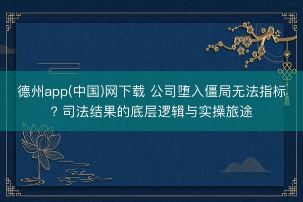 德州app(中国)网下载 公司堕入僵局无法指标? 司法结果的底层逻辑与实操旅途