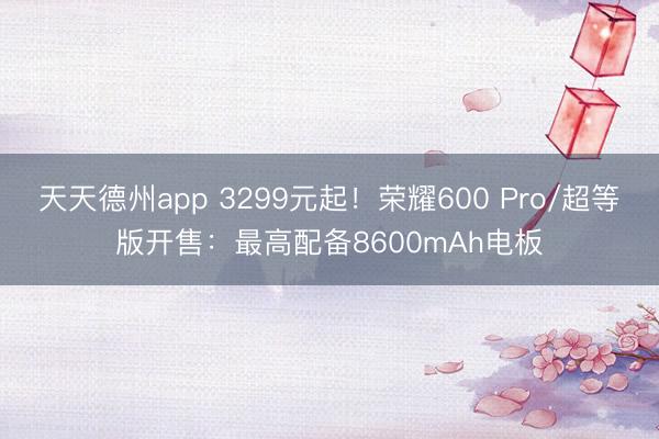 天天德州app 3299元起！荣耀600 Pro/超等版开售：最高配备8600mAh电板