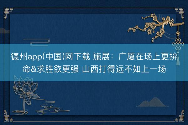 德州app(中国)网下载 施展：广厦在场上更拚命&求胜欲更强 山西打得远不如上一场
