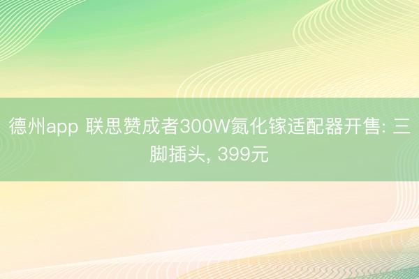 德州app 联思赞成者300W氮化镓适配器开售: 三脚插头， 399元