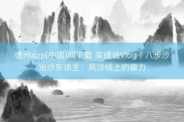 德州app(中国)网下载 实绩说Vlog｜八步沙治沙东谈主：风沙线上的奋力