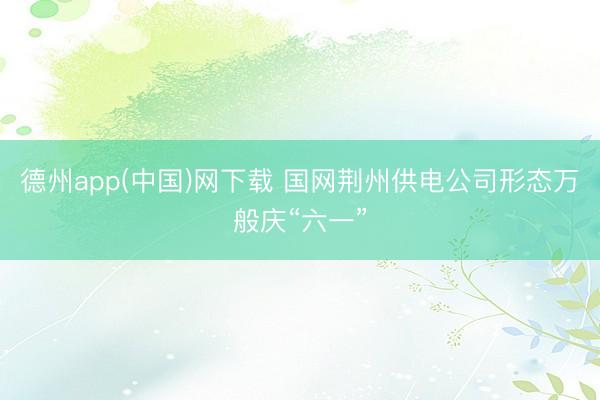 德州app(中国)网下载 国网荆州供电公司形态万般庆“六一”