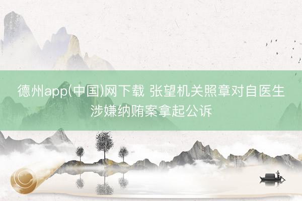 德州app(中国)网下载 张望机关照章对自医生涉嫌纳贿案拿起公诉