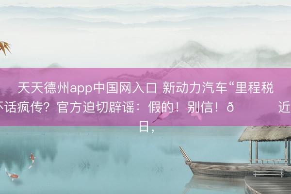 天天德州app中国网入口 新动力汽车“里程税”坏话疯传？官方迫切辟谣：假的！别信！🚀 近日，