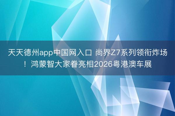 天天德州app中国网入口 尚界Z7系列领衔炸场!鸿蒙智大家眷亮相2026粤港澳车展