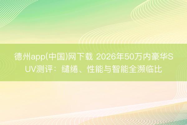 德州app(中国)网下载 2026年50万内豪华SUV测评：缱绻、性能与智能全濒临比