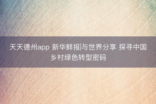 天天德州app 新华鲜报|与世界分享 探寻中国乡村绿色转型密码