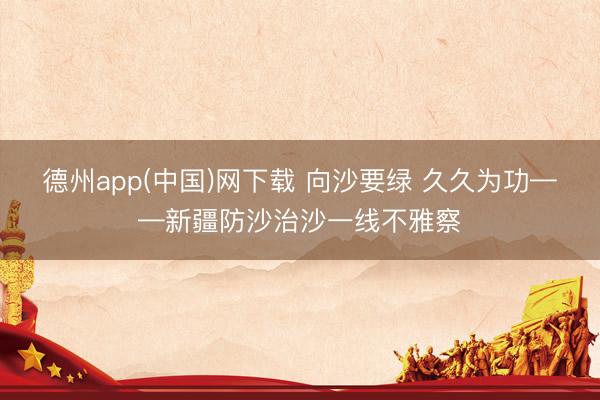 德州app(中国)网下载 向沙要绿 久久为功——新疆防沙治沙一线不雅察