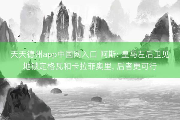 天天德州app中国网入口 阿斯: 皇马左后卫见地锁定格瓦和卡拉菲奥里, 后者更可行