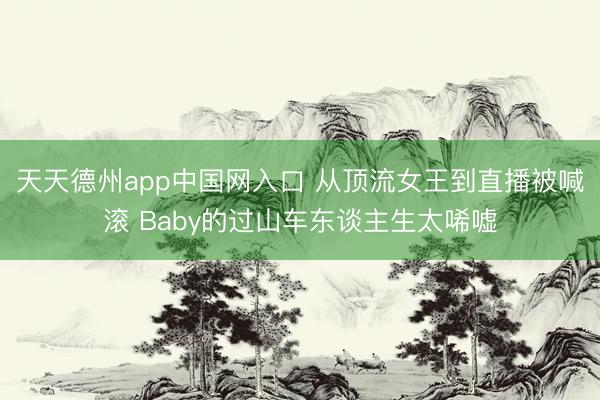 天天德州app中国网入口 从顶流女王到直播被喊滚 Baby的过山车东谈主生太唏嘘