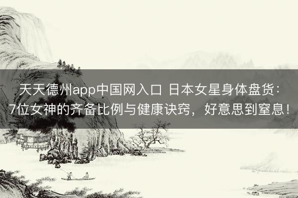 天天德州app中国网入口 日本女星身体盘货:7位女神的齐备比例与健康诀窍,好意思到窒息!