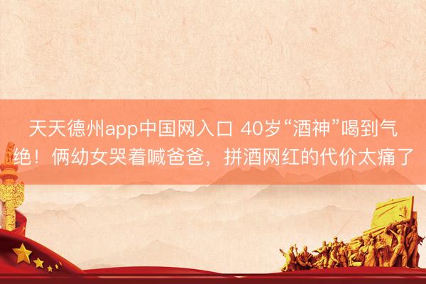 天天德州app中国网入口 40岁“酒神”喝到气绝！俩幼女哭着喊爸爸，拼酒网红的代价太痛了