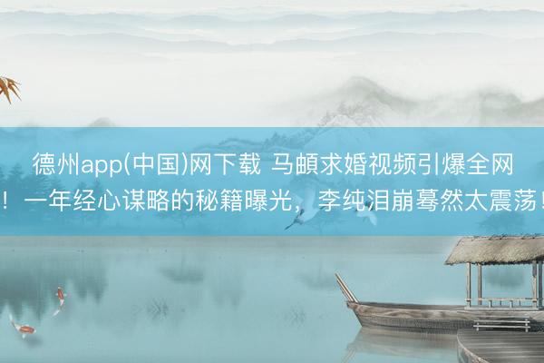 德州app(中国)网下载 马頔求婚视频引爆全网！一年经心谋略的秘籍曝光，李纯泪崩蓦然太震荡！