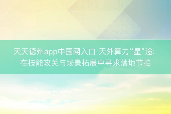 天天德州app中国网入口 天外算力“星”途: 在技能攻关与场景拓展中寻求落地节拍
