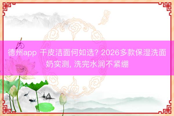 德州app 干皮洁面何如选? 2026多款保湿洗面奶实测, 洗完水润不紧绷