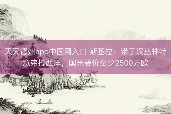 天天德州app中国网入口 斯基拉：诺丁汉丛林特意弗拉西洋，国米要价至少2500万欧