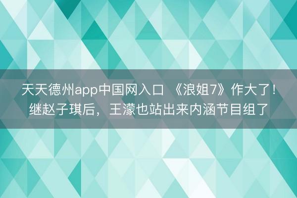 天天德州app中国网入口 《浪姐7》作大了！继赵子琪后，王濛也站出来内涵节目组了