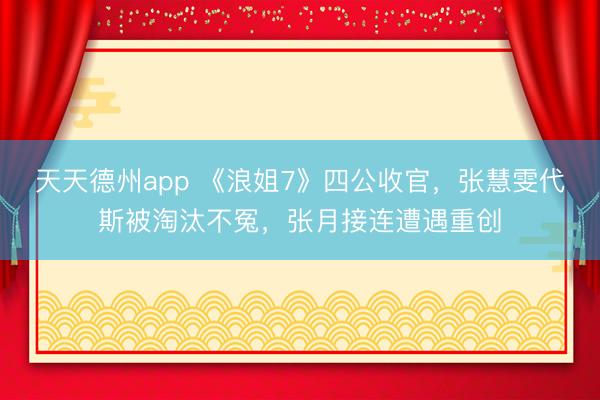 天天德州app 《浪姐7》四公收官，张慧雯代斯被淘汰不冤，张月接连遭遇重创
