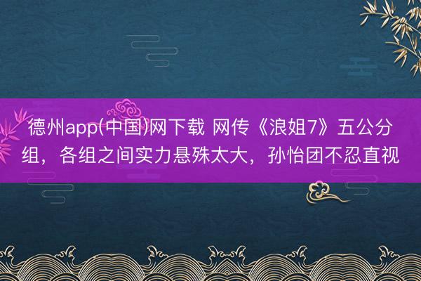 德州app(中国)网下载 网传《浪姐7》五公分组，各组之间实力悬殊太大，孙怡团不忍直视