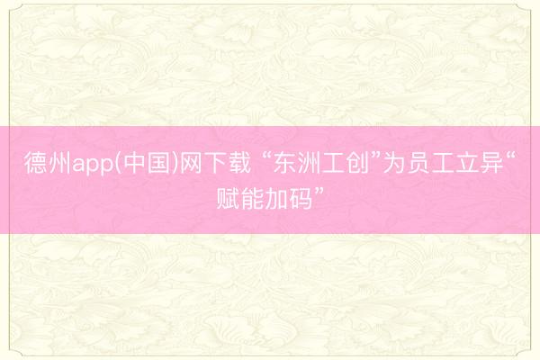 德州app(中国)网下载 “东洲工创”为员工立异“赋能加码”