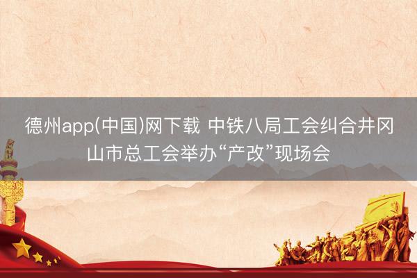 德州app(中国)网下载 中铁八局工会纠合井冈山市总工会举办“产改”现场会