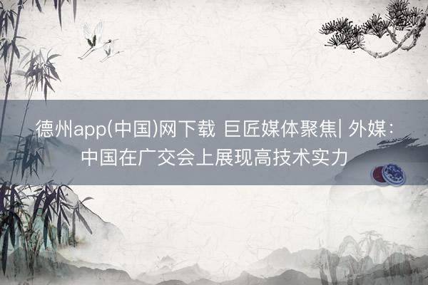 德州app(中国)网下载 巨匠媒体聚焦| 外媒：中国在广交会上展现高技术实力
