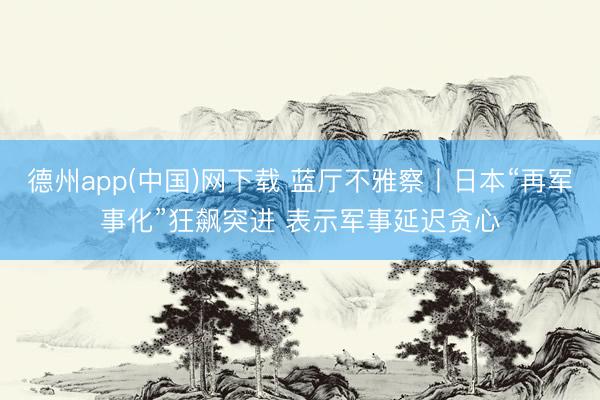 德州app(中国)网下载 蓝厅不雅察丨日本“再军事化”狂飙突进 表示军事延迟贪心