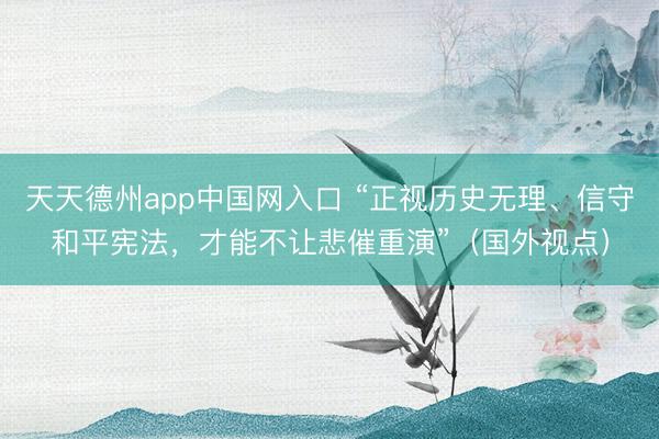 天天德州app中国网入口 “正视历史无理、信守和平宪法，才能不让悲催重演”（国外视点）
