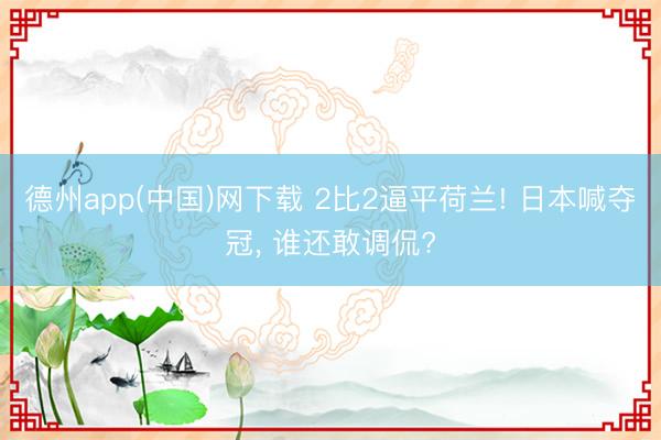 德州app(中国)网下载 2比2逼平荷兰! 日本喊夺冠, 谁还敢调侃?